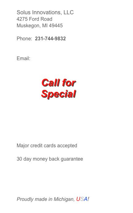 Solus Innovations, LLC
4275 Ford Road
Muskegon, MI 49445
Phone: 231-744-9832
Email: bbennett@solusinnovations.com

Major credit cards accepted
30 day money back guarantee
Proudly made in Michigan, USA!